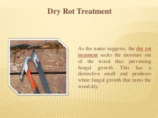 Dry Rot Treatment
As the name suggests, the dry rot
treatment sucks the moisture out
of the wood thus preventing
fungal growth. This has a
distinctive smell and produces
white fungal growth that turns the
wood dry.
 