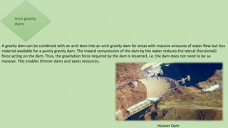 A gravity dam can be combined with an arch dam into an arch-gravity dam for areas with massive amounts of water flow but less
material available for a purely gravity dam. The inward compression of the dam by the water reduces the lateral (horizontal)
force acting on the dam. Thus, the gravitation force required by the dam is lessened, i.e. the dam does not need to be so
massive. This enables thinner dams and saves resources.
Hoover Dam
 