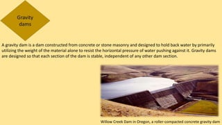 A gravity dam is a dam constructed from concrete or stone masonry and designed to hold back water by primarily
utilizing the weight of the material alone to resist the horizontal pressure of water pushing against it. Gravity dams
are designed so that each section of the dam is stable, independent of any other dam section.
Willow Creek Dam in Oregon, a roller-compacted concrete gravity dam
 