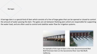 A barrage dam is a special kind of dam which consists of a line of large gates that can be opened or closed to control
the amount of water passing the dam. The gates are set between flanking piers which are responsible for supporting
the water load, and are often used to control and stabilize water flow for irrigation systems.
An example of this type of dam is the now-decommissioned Red
Bluff Diversion Dam on the Sacramento River near Red Bluff,
California.
 