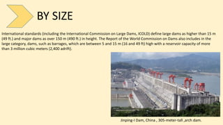 BY SIZE
International standards (including the International Commission on Large Dams, ICOLD) define large dams as higher than 15 m
(49 ft.) and major dams as over 150 m (490 ft.) in height. The Report of the World Commission on Dams also includes in the
large category, dams, such as barrages, which are between 5 and 15 m (16 and 49 ft) high with a reservoir capacity of more
than 3 million cubic meters (2,400 adrift).
Jinping-I Dam, China , 305-meter-tall ,arch dam.
 