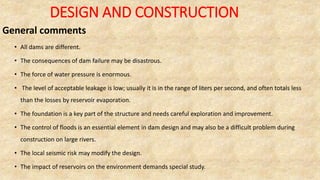 DESIGN AND CONSTRUCTION
General comments
• All dams are different.
• The consequences of dam failure may be disastrous.
• The force of water pressure is enormous.
• The level of acceptable leakage is low; usually it is in the range of liters per second, and often totals less
than the losses by reservoir evaporation.
• The foundation is a key part of the structure and needs careful exploration and improvement.
• The control of floods is an essential element in dam design and may also be a difficult problem during
construction on large rivers.
• The local seismic risk may modify the design.
• The impact of reservoirs on the environment demands special study.
 