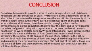 CONCLUSION
Dams have been used to provide a store of water for agriculture, industrial uses,
household uses for thousands of years. Hydroelectric dams, additionally, act as an
alternative to non-renewable energy resources that constitutes the majority of the
world’s energy. In the 20th century, over $2 trillion was spent on making dams
around the world. However, dams have drastic damaging effects on the
environment and on the populations that live near the dams and so have become
the subject of great scrutiny, with organizations concerned with environmental
health such as World Wildlife Fund (WWF) and International Rivers advocating the
removal of old dams and the use of Fund (WWF) and International Rivers
advocating the removal of old dams and the use of alternatives. In this article,
Mission 2017 looks into the uses of dams and ways of maximizing their efficiency
and minimizing their environmental damage. The first part of the article looks into
the details of dams and their problems and the second part deals with possible
solutions to the problems.
 