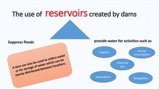 The use of reservoirscreated by dams
Suppress floods provide water for activities such as
Irrigation Human
consumption
Industrial
use
Aquaculture Navigability
 