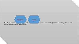 Structures such as or (also known as dikes) are used to manage or prevent
water flow into specific land regions.
floodgates levees
 