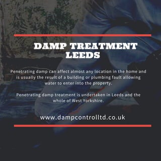 DAMP TREATMENT
LEEDS
www.dampcontrolltd.co.uk
Penetrating damp can affect almost any location in the home and
is usually the result of a building or plumbing fault allowing
water to enter into the property.
Penetrating damp treatment is undertaken in Leeds and the
whole of West Yorkshire.
 