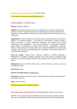 Letteratura e comunicazione audiovisiva NO HAY INFOR

Yo creo que me la tendre que coger por Redaccion de 3º....



Studi sul pubblico: (SPS/08) crediti 6

Docente: Francesca Rinaldi

Obiettivi Il corso intende fornire gli strumenti di comprensione e conoscenza del concetto di
pubblico e le relative modalità d’espressione e di rilevamento con particolare attenzione al
rapporto tra media e pubblico analizzato alla luce delle trasformazioni strutturali e culturali dei
media stessi.

Programma: Il corso affronterà il tema della nascita e dell’evoluzione del concetto di
pubblico e di opinione pubblica, i suoi processi di formazione, i relativi metodi di
studio, rilevazione e analisi. Particolare attenzione sarà dedicata alla ricerca
sull’audience, alla sondaggistica e alle “ricerche d’opinione”, sia per quanto riguarda i
quadri teorici di riferimento, sia rispetto agli strumenti metodologici e operativi.
Saranno infine analizzate le trasformazioni socio-culturali del pubblico in relazione allo
sviluppo e all’evoluzione dei media audiovisivi in generale, con specifica attenzione al
fenomeno dell’interattività..

Testi per l'esame: Vincent Price, L’Opinione Pubblica, Il Mulino; Barisione e
Mannheimer, I Sondaggi, Il Mulino; dispense curate dalla docente scaricabili dal sito
del Dams. Altri testi per approfondimenti critici potranno essere indicati all’inizio delle
lezioni.

Filmografia: Simone di Andrew Niccol, Sesso e Potere di Barry Levinson, Capricorn
One di Peter Hyams

Prova d'esame: orale

Indirizzo e-mail della docente: frindi@faronet.it

Ricevimento: sempre un quarto d’ora prima e alla fine delle lezioni, oppure su appuntamento
da richiedere via e-mail

Lezioni: primo semestre

Muy rollo Sociologia, OP, para alguna optativa...



Teorie dell’immagine. Figure dell’emozione (L-ART/06) crediti 6 - docente: Enrico Carocci

OBIETTIVI: Il corso intende ricostruire il dibattito teorico sull’esperienza cognitiva e affettiva
del cinema, con l’obiettivo di offrire strumenti utili per l’elaborazione di una possibile teoria
 