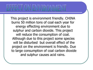 EFFECT ON ENVIRONMENT This project is environment friendly. CHINA  burns 50 million tons of coal each year for  energy effecting environment due to  sulphur and carbon dioxide. This project  will reduce the consumption of coal.  Although due to this project some species will be disturbed  but overall effect of the project on the environment is friendly. Due to large consumption of coal carbon dioxide and sulphur causes acid rains.  