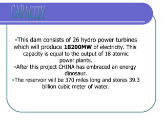 CAPACITY This dam consists of 26 hydro power turbines which will produce  18200MW  of electricity. This  capacity is equal to the output of 18 atomic power plants. After this project CHINA has embraced an energy  dinosaur. The reservoir will be 370 miles long and stores 39.3 billion cubic meter of water. 