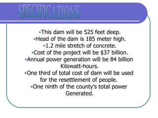 This dam will be 525 feet deep. Head of the dam is 185 meter high. 1.2 mile stretch of concrete. Cost of the project will be $37 billion. Annual power generation will be 84 billion  Kilowatt-hours. One third of total cost of dam will be used  for the resettlement of people.  One ninth of the county’s total power  Generated. SPECIFICATIONS 