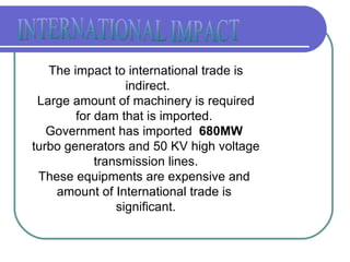 The impact to international trade is indirect. Large amount of machinery is required for dam that is imported.  Government has imported  680MW  turbo generators and 50 KV high voltage transmission lines. These equipments are expensive and  amount of International trade is  significant. INTERNATIONAL IMPACT 