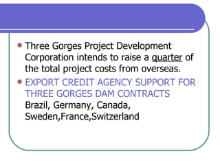 Three Gorges Project Development Corporation intends to raise a  quarter  of the total project costs from overseas.  EXPORT CREDIT AGENCY SUPPORT FOR THREE GORGES DAM CONTRACTS Brazil, Germany, Canada, Sweden,France,Switzerland 