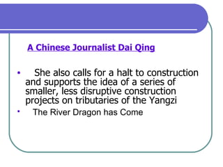 A Chinese Journalist Dai Qing   She also calls for a halt to construction and supports the idea of a series of smaller, less disruptive construction projects on tributaries of the Yangzi The River Dragon has Come   