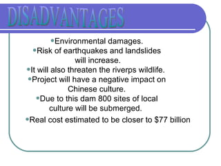DISADVANTAGES Environmental damages. Risk of earthquakes and landslides will increase. It will also threaten the riverps wildlife.  Project will have a negative impact on Chinese culture. Due to this dam 800 sites of local culture will be submerged.  Real cost estimated to be closer to $77 billion 