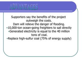 ADVANTAGES Supporters say the benefits of the project  outweigh the costs. Dam will relieve the danger of flooding. 10,000-ton ocean-going freighters to sail directly Generated electricity is equal to the 40 million tons of coal. Replace high-sulfur coal (75% of energy supply) 