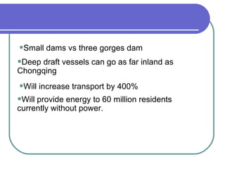 Small dams vs three gorges dam Deep draft vessels can go as far inland as  Chongqing Will increase transport by 400% Will provide energy to 60 million residents  currently without power. 
