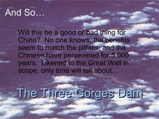 And So… Will this be a good or bad thing for China?  No one knows, the benefits seem to match the pitfalls, and the Chinese have persevered for 5,000 years.  Likened to the Great Wall in scope, only time will tell about… The Three Gorges Dam 