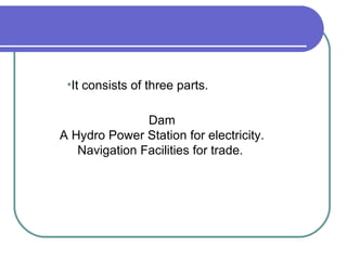 Dam A Hydro Power Station for electricity. Navigation Facilities for trade.  It consists of three parts.   