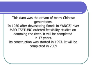 This dam was the dream of many Chinese generations. In 1950 after devastating floods in YANGZI river MAO TSETUNG ordered feasibility studies on  damming the river. It will be completed  in 17 years. Its construction was started in 1993. It will be  completed in 2009 