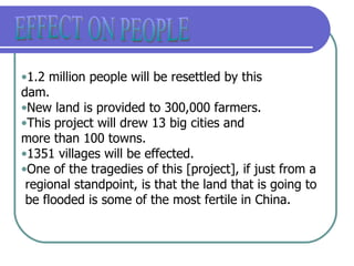 EFFECT ON PEOPLE 1.2 million people will be resettled by this  dam. New land is provided to 300,000 farmers. This project will drew 13 big cities and more than 100 towns. 1351 villages will be effected. One of the tragedies of this [project], if just from a regional standpoint, is that the land that is going to be flooded is some of the most fertile in China.  