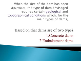 Stability is obviously the major factor.  This involves -                      The Dam • The dam must function safely• The water pressure acting on the face of the dam may cause sliding and / or trigger earthquakes • The water pressure acting in any discontinuities, cracks or voids  in the foundations may cause uplift.  Treatment may involve  grout and / or drainage curtains