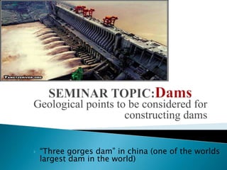 SEMINAR TOPIC:Dams Geological points to be considered for constructing dams “Three gorges dam” in china (one of the worlds largest dam in the world) 