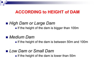 ACCORDING to HEIGHT of DAM
 High Dam or Large Dam
 If the height of the dam is bigger than 100m
 Medium Dam
 If the height of the dam is between 50m and 100m
 Low Dam or Small Dam
 If the height of the dam is lower than 50m
 