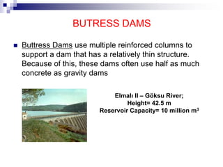 BUTRESS DAMS
 Buttress Dams use multiple reinforced columns to
support a dam that has a relatively thin structure.
Because of this, these dams often use half as much
concrete as gravity dams
Elmalı II – Göksu River;
Height= 42.5 m
Reservoir Capacity= 10 million m3
 