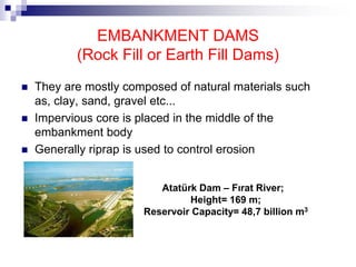 EMBANKMENT DAMS
(Rock Fill or Earth Fill Dams)
 They are mostly composed of natural materials such
as, clay, sand, gravel etc...
 Impervious core is placed in the middle of the
embankment body
 Generally riprap is used to control erosion
Atatürk Dam – Fırat River;
Height= 169 m;
Reservoir Capacity= 48,7 billion m3
 