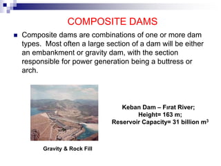 COMPOSITE DAMS
 Composite dams are combinations of one or more dam
types. Most often a large section of a dam will be either
an embankment or gravity dam, with the section
responsible for power generation being a buttress or
arch.
Keban Dam – Fırat River;
Height= 163 m;
Reservoir Capacity= 31 billion m3
Gravity & Rock Fill
 