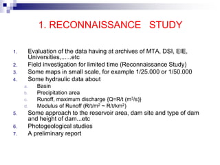 1. RECONNAISSANCE STUDY
1. Evaluation of the data having at archives of MTA, DSI, EIE,
Universities,......etc
2. Field investigation for limited time (Reconnaissance Study)
3. Some maps in small scale, for example 1/25.000 or 1/50.000
4. Some hydraulic data about
a. Basin
b. Precipitation area
c. Runoff, maximum discharge {Q=R/t (m3/s)}
d. Modulus of Runoff (R/t/m2 ~ R/t/km2)
5. Some approach to the reservoir area, dam site and type of dam
and height of dam...etc
6. Photogeological studies
7. A preliminary report
 