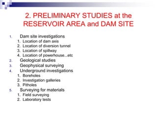 2. PRELIMINARY STUDIES at the
RESERVOIR AREA and DAM SITE
1. Dam site investigations
1. Location of dam axis
2. Location of diversion tunnel
3. Location of spillway
4. Location of powerhouse...etc
2. Geological studies
3. Geophysical surveying
4. Underground investigations
1. Boreholes
2. Investigation galleries
3. Pitholes
5. Surveying for materials
1. Field surveying
2. Laboratory tests
 