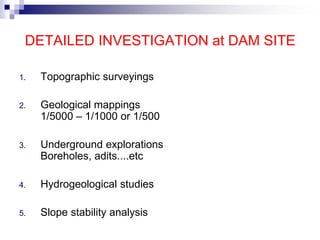 DETAILED INVESTIGATION at DAM SITE
1. Topographic surveyings
2. Geological mappings
1/5000 – 1/1000 or 1/500
3. Underground explorations
Boreholes, adits....etc
4. Hydrogeological studies
5. Slope stability analysis
 
