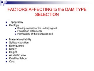 FACTORS AFFECTING to the DAM TYPE
SELECTION
 Topography
 Geology
 Bearing capacity of the underlying soil
 Foundation settlements
 Permeability of the foundation soil
 Material availability
 Spillway position
 Earthquakes
 Safety
 Height
 Aesthetic view
 Qualified labour
 Cost
 