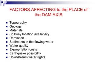 FACTORS AFFECTING to the PLACE of
the DAM AXIS
 Topography
 Geology
 Materials
 Spillway location availability
 Derivation
 Sediments in the flowing water
 Water quality
 Expropriation costs
 Earthquake possibility
 Downstream water rights
 