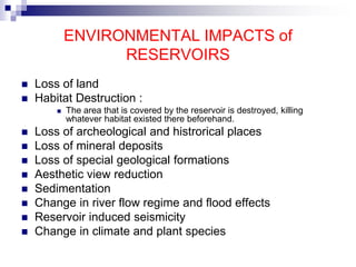 ENVIRONMENTAL IMPACTS of
RESERVOIRS
 Loss of land
 Habitat Destruction :
 The area that is covered by the reservoir is destroyed, killing
whatever habitat existed there beforehand.
 Loss of archeological and histrorical places
 Loss of mineral deposits
 Loss of special geological formations
 Aesthetic view reduction
 Sedimentation
 Change in river flow regime and flood effects
 Reservoir induced seismicity
 Change in climate and plant species
 
