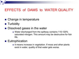 EFFECTS of DAMS to WATER QUALITY
 Change in temperature
 Turbidity
 Dissolved gases in the water
 Water discharged from the spillway contains 110-120%
saturated nitrogen. This amount may be destructive for fish
life.
 Eutrophication
 It means increase in vegetation. If moss and other plants
exist in water, quality of that water gets worse.
 