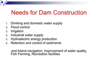 Needs for Dam Construction
1. Drinking and domestic water supply
2. Flood control
3. Irrigation
4. Industrial water supply
5. Hydroelectric energy production
6. Retention and control of sediments
and Inland navigation, Improvement of water quality,
Fish Farming, Recreation facilities
 
