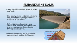 EMBANKMENT DAMS
• They are massive dams made of earth
and rock.
• Like gravity dams, embankment dams
rely on their heavy weight to resist
the force of the water.
• But embankment dams are also
armed with a dense, waterproof core
that prevents water from seeping
through the structure.
• Embankment dams are of two main
types, rock-fill and earth-fill dams.
 