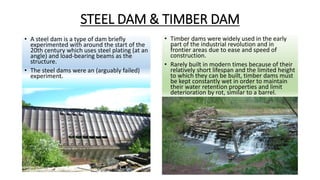 STEEL DAM & TIMBER DAM
• A steel dam is a type of dam briefly
experimented with around the start of the
20th century which uses steel plating (at an
angle) and load-bearing beams as the
structure.
• The steel dams were an (arguably failed)
experiment.
• Timber dams were widely used in the early
part of the industrial revolution and in
frontier areas due to ease and speed of
construction.
• Rarely built in modern times because of their
relatively short lifespan and the limited height
to which they can be built, timber dams must
be kept constantly wet in order to maintain
their water retention properties and limit
deterioration by rot, similar to a barrel.
 