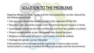 SOLUTION TO THE PROBLEMS
Negative effects on flora, fauna, and the local population can be reduced by
the following methods:
• Fish passages should be created to aid in the migration of the fish.
• New dam sites should be chosen with the environmental impacts in mind.
• Local people should be led into confidence and must be suitably re-settled.
• Proper compensation as per the market rate should be given.
• Religious monuments of historic significance should be shifted.
• Endangered species can be relocated.
If the political will to change and do a good job is there a dam can be
constructed in a way to minimize its effects on people and the environment.
 