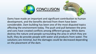 CONCLUSION
Dams have made an important and significant contribution to human
development, and the benefits derived from them have been
considerable. Dam building has been one of the most disputed topics
affecting the environment today. The push and pull between the pros
and cons have created conflicts among different groups. While dams
destroy the nature and people surrounding the area in which they are
built, they do provide people with water and products from water. The
solutions are minimal, but the damages could be decreased depending
on the placement of the dam.
 