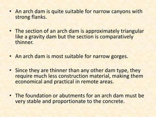 • An arch dam is quite suitable for narrow canyons with
  strong flanks.

• The section of an arch dam is approximately triangular
  like a gravity dam but the section is comparatively
  thinner.

• An arch dam is most suitable for narrow gorges.

• Since they are thinner than any other dam type, they
  require much less construction material, making them
  economical and practical in remote areas.

• The foundation or abutments for an arch dam must be
  very stable and proportionate to the concrete.
 