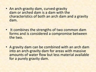 • An arch-gravity dam, curved-gravity
  dam or arched dam is a dam with the
  characteristics of both an arch dam and a gravity
  dam.

• It combines the strengths of two common dam
  forms and is considered a compromise between
  the two.

• A gravity dam can be combined with an arch dam
  into an arch-gravity dam for areas with massive
  amounts of water flow but less material available
  for a purely gravity dam.
 