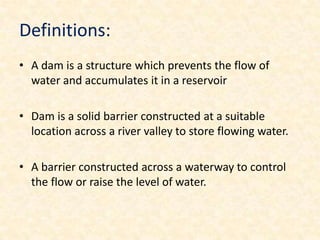 Definitions:
• A dam is a structure which prevents the flow of
  water and accumulates it in a reservoir

• Dam is a solid barrier constructed at a suitable
  location across a river valley to store flowing water.

• A barrier constructed across a waterway to control
  the flow or raise the level of water.
 