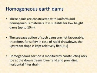 Homogeneous earth dams
• These dams are constructed with uniform and
  homogeneous materials. It is suitable for low height
  dams (up to 10m).

• The seepage action of such dams are not favourable,
  therefore, for safety in case of rapid drawdown, the
  upstream slope is kept relatively flat (3:1)

• Homogeneous section is modified by constructing rock
  toe at the downstream lower end and providing
  horizontal filter drain.
 