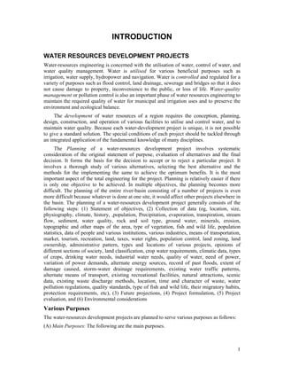 INTRODUCTION

WATER RESOURCES DEVELOPMENT PROJECTS
Water-resources engineering is concerned with the utilisation of water, control of water, and
water quality management. Water is utilised for various beneficial purposes such as
irrigation, water supply, hydropower and navigation. Water is controlled and regulated for a
variety of purposes such as flood control, land drainage, sewerage and bridges so that it does
not cause damage to property, inconvenience to the public, or loss of life. Water-quality
management or pollution control is also an important phase of water resources engineering to
maintain the required quality of water for municipal and irrigation uses and to preserve the
environment and ecological balance.
     The development of water resources of a region requires the conception, planning,
design, construction, and operation of various facilities to utilise and control water, and to
maintain water quality. Because each water-development project is unique, it is not possible
to give a standard solution. The special conditions of each project should be tackled through
an integrated application of the fundamental knowledge of many disciplines.
      The Planning of a water-resources development project involves systematic
consideration of the original statement of purpose, evaluation of alternatives and the final
decision. It forms the basis for the decision to accept or to reject a particular project. It
involves a thorough study of various alternatives, selecting the best alternative and the
methods for the implementing the same to achieve the optimum benefits. It is the most
important aspect of the total engineering for the project. Planning is relatively easier if there
is only one objective to be achieved. In multiple objectives, the planning becomes more
difficult. The planning of the entire river-basin consisting of a number of projects is even
more difficult because whatever is done at one site, it would affect other projects elsewhere in
the basin. The planning of a water-resources development project generally consists of the
following steps: (1) Statement of objectives, (2) Collection of data (eg, location, size,
physiography, climate, history, ,population, Precipitation, evaporation, transpiration, stream
flow, sediment, water quality, rock and soil type, ground water, minerals, erosion,
topographic and other maps of the area, type of vegetation, fish and wild life, population
statistics, data of people and various institutions, various industries, means of transportation,
market, tourism, recreation, land, taxes, water rights, population control, land zoning, land
ownership, administrative pattern, types and locations of various projects, opinions of
different sections of society, land classification, crop water requirements, climatic data, types
of crops, drinking water needs, industrial water needs, quality of water, need of power,
variation of power demands, alternate energy sources, record of past floods, extent of
damage caused, storm-water drainage requirements, existing water traffic patterns,
alternate means of transport, existing recreational facilities, natural attractions, scenic
data, existing waste discharge methods, location, time and character of waste, water
pollution regulations, quality standards, type of fish and wild life, their migratory habits,
protection requirements, etc), (3) Future projections, (4) Project formulation, (5) Project
evaluation, and (6) Environmental considerations
Various Purposes
The water-resources development projects are planned to serve various purposes as follows:
(A) Main Purposes: The following are the main purposes.



                                                                                               1
 