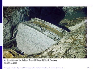 Σπύρος Μίχας, Δημήτρης Δερματάς, Ανδρέας Ευστρατιάδης – Φράγματα και υδραυλικές κατασκευές - Εισαγωγή 27
 Svartevann Earth Core Rockfill Dam (129 m), Norway
Kaare Höeg, 2009
 