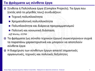  Σύνθετα ή Πολύπλοκα έργα (Complex Projects). Τα έργα που
(εκτός από το μέγεθός τους) συνδυάζουν:
 Τεχνική πολυπλοκότητα
 Χρηματοδοτική πολυπλοκότητα
 Πολυπλοκότητα και διάρκεια προγραμματισμού
 Πολιτική και κοινωνική διάσταση
Jeff Worley, ICCPM
 Τα φράγματα (ως σύνολο τεχνικών έργων) συγκεντρώνουν συχνά
τα παραπάνω χαρακτηριστικά και μπορούν να αποτελούν
σύνθετα έργα
 Η διαχείριση των σύνθετων έργων απαιτεί σημαντικές
οργανωτικές, τεχνικές και πολιτικές δεξιότητες
Τα φράγματα ως σύνθετα έργα
Σπύρος Μίχας, Δημήτρης Δερματάς, Ανδρέας Ευστρατιάδης – Φράγματα και υδραυλικές κατασκευές - Εισαγωγή 4
 