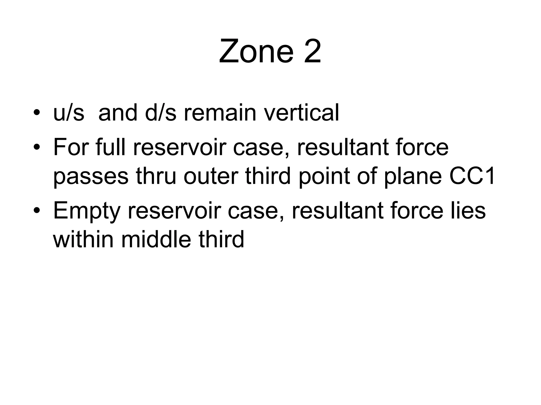 Zone 2
• u/s and d/s remain vertical
• For full reservoir case, resultant force
passes thru outer third point of plane CC1
• Empty reservoir case, resultant force lies
within middle third
 